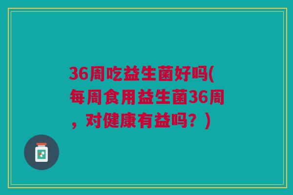 36周吃益生菌好吗(每周食用益生菌36周,对健康有益吗?) 36周吃益生菌好吗(每周食用益生菌36周,对健康有益吗?)