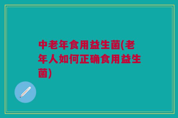 中老年食用益生菌(老年人如何正确食用益生菌)