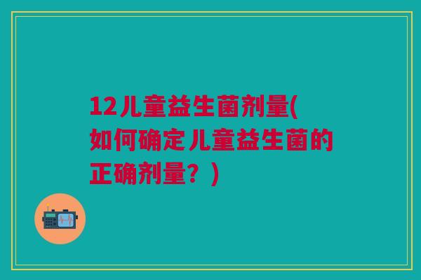 12儿童益生菌剂量(如何确定儿童益生菌的正确剂量?)