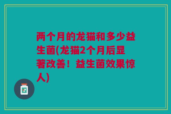 两个月的龙猫和多少益生菌(龙猫2个月后显著改善!益生菌效果惊人)