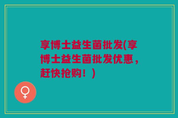享博士益生菌批发(享博士益生菌批发优惠，赶快抢购！)