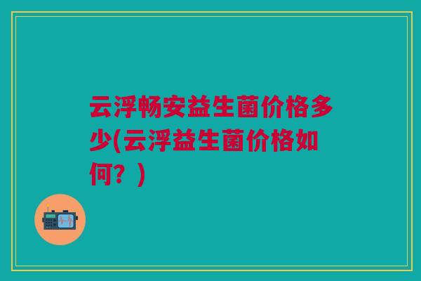 云浮畅安益生菌价格多少(云浮益生菌价格如何？)