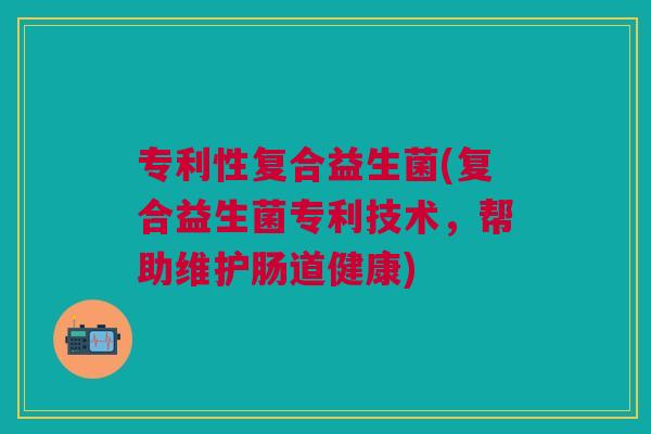 专利性复合益生菌(复合益生菌专利技术，帮助维护肠道健康)
