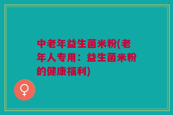 中老年益生菌米粉(老年人专用：益生菌米粉的健康福利)