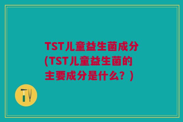 TST儿童益生菌成分(TST儿童益生菌的主要成分是什么？)