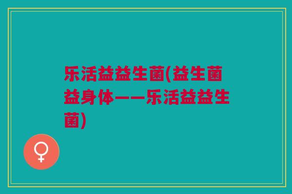 乐活益益生菌(益生菌益身体——乐活益益生菌)