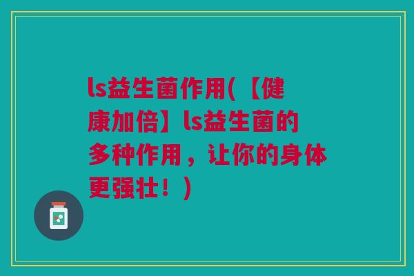 ls益生菌作用(【健康加倍】ls益生菌的多种作用,让你的身体更强壮!) ls益生菌作用(【健康加倍】ls益生菌的多种作用,让你的身体更强壮!)