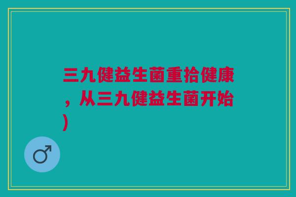 三九健益生菌重拾健康,从三九健益生菌开始)