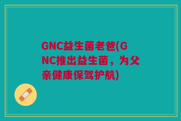 GNC益生菌老爸(GNC推出益生菌,为父亲健康保驾护航)