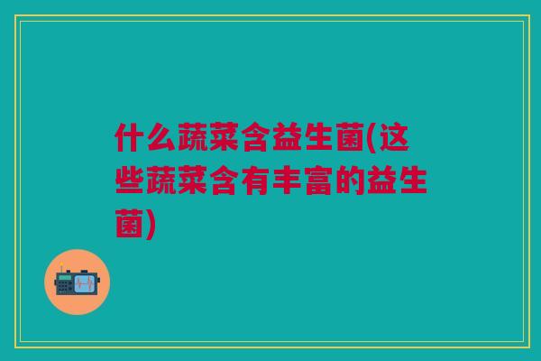 什么蔬菜含益生菌(这些蔬菜含有丰富的益生菌)