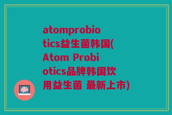atomprobiotics益生菌韩国(Atom Probiotics品牌韩国饮用益生菌 最新上市)