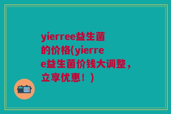 yierree益生菌的价格(yierree益生菌价钱大调整,立享优惠!)