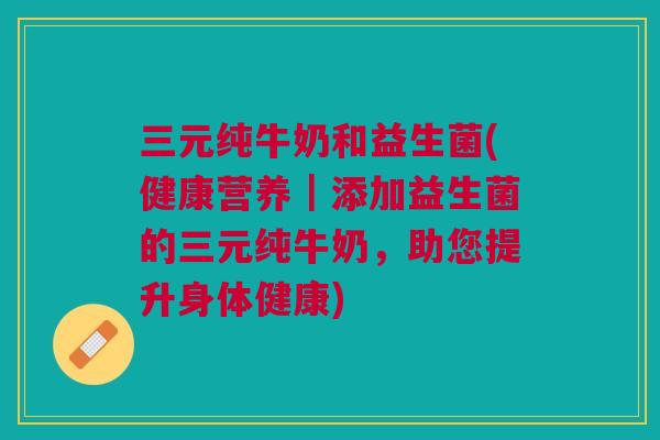 三元纯牛奶和益生菌(健康营养|添加益生菌的三元纯牛奶,助您提升身体健康)