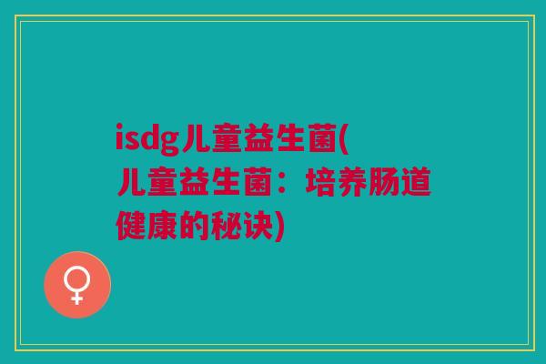 isdg儿童益生菌(儿童益生菌:培养肠道健康的秘诀) isdg儿童益生菌(儿童益生菌:培养肠道健康的秘诀)