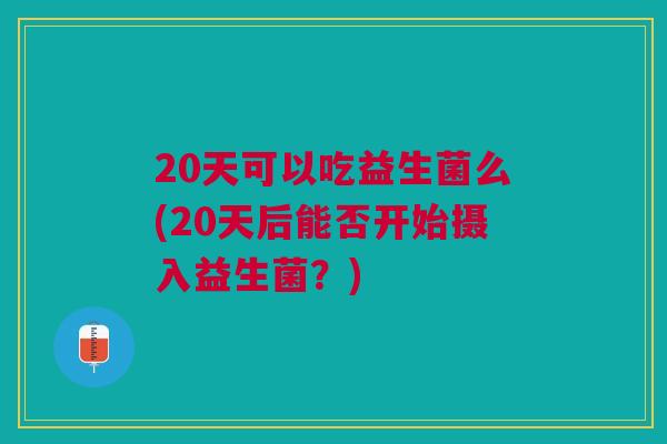 20天可以吃益生菌么(20天后能否开始摄入益生菌?)