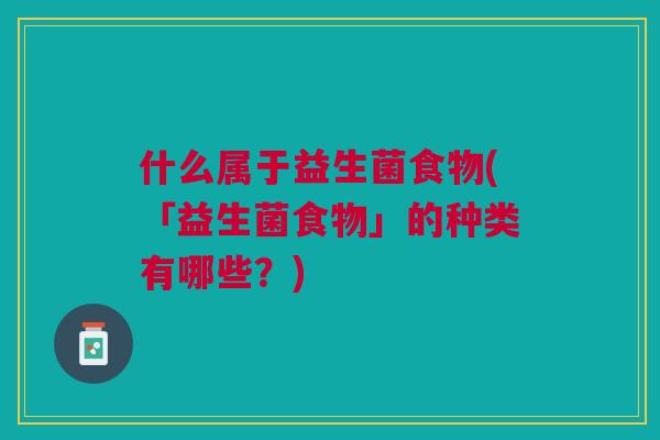 什么属于益生菌食物(「益生菌食物」的种类有哪些?) 什么属于益生菌食物(「益生菌食物」的种类有哪些?)