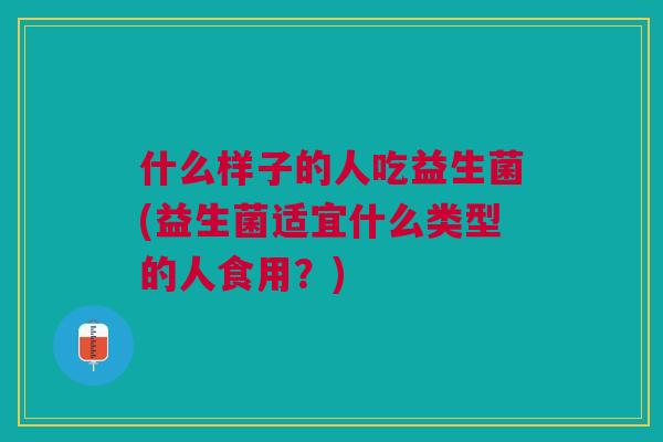 什么样子的人吃益生菌(益生菌适宜什么类型的人食用?)