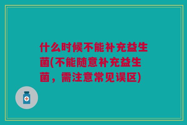 什么时候不能补充益生菌(不能随意补充益生菌，需注意常见误区)