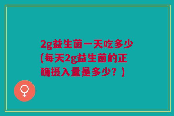 2g益生菌一天吃多少(每天2g益生菌的正确摄入量是多少?)