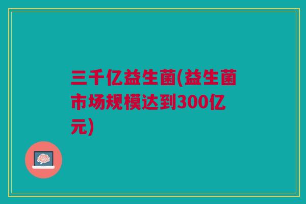 三千亿益生菌(益生菌市场规模达到300亿元)