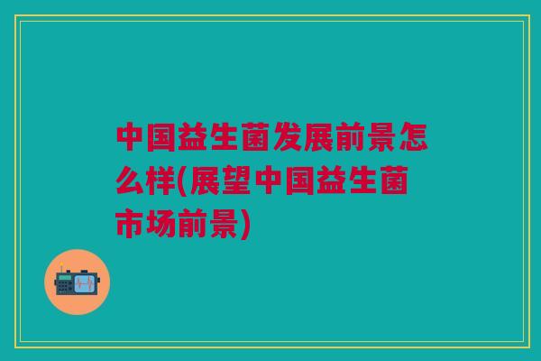 中国益生菌发展前景怎么样(展望中国益生菌市场前景)