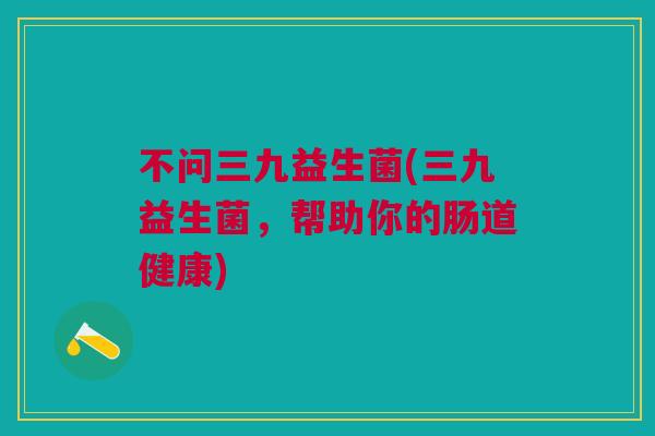 不问三九益生菌(三九益生菌，帮助你的肠道健康)