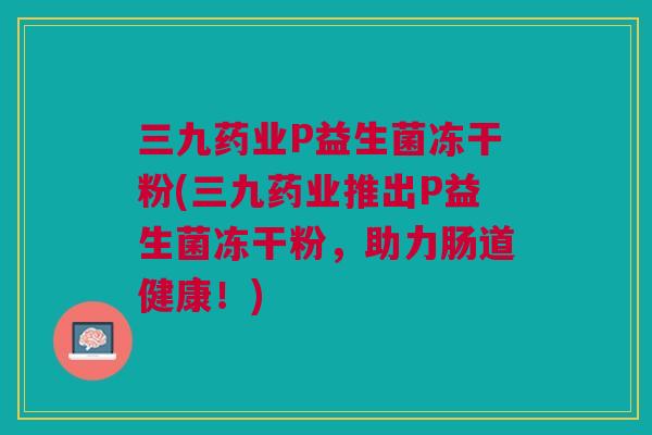 三九药业P益生菌冻干粉(三九药业推出P益生菌冻干粉，助力肠道健康！)
