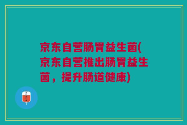 京东自营肠胃益生菌(京东自营推出肠胃益生菌，提升肠道健康)