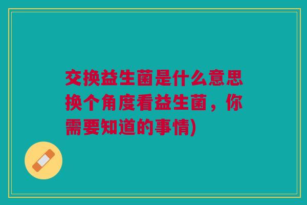 交换益生菌是什么意思换个角度看益生菌，你需要知道的事情)