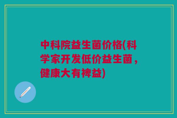 中科院益生菌价格(科学家开发低价益生菌，健康大有裨益)