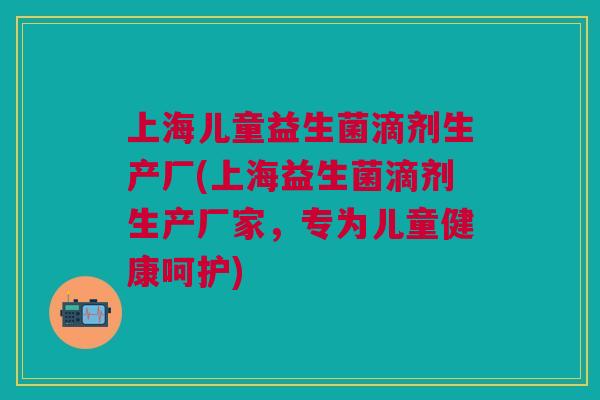 上海儿童益生菌滴剂生产厂(上海益生菌滴剂生产厂家,专为儿童健康呵护)