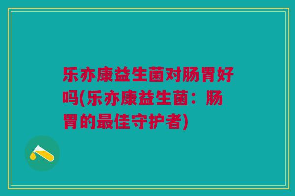 乐亦康益生菌对肠胃好吗(乐亦康益生菌：肠胃的佳守护者)