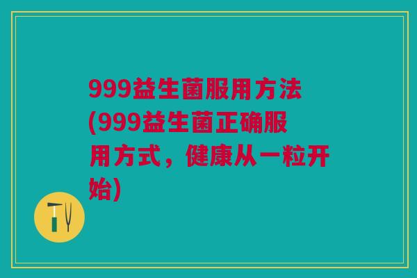999益生菌服用方法(999益生菌正确服用方式，健康从一粒开始)