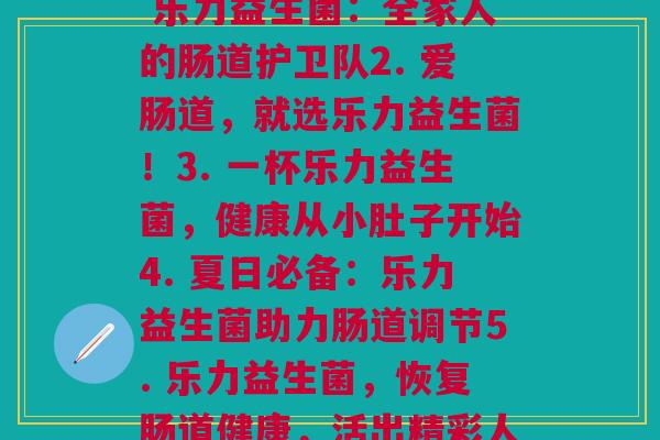 乐力益生菌各款(1. 乐力益生菌：全家人的肠道护卫队2. 爱肠道，就选乐力益生菌！3. 一杯乐力益生菌，健康从小肚子开始4. 夏日必备：乐力益生菌助力肠道调节5. 乐力益生菌，恢复肠道健康，活出精彩人生！)