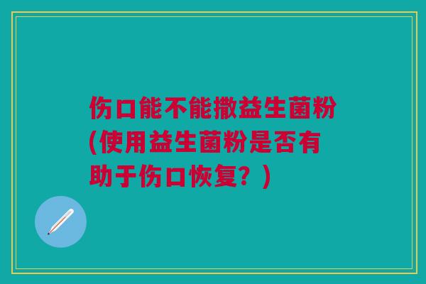 伤口能不能撒益生菌粉(使用益生菌粉是否有助于伤口恢复？)