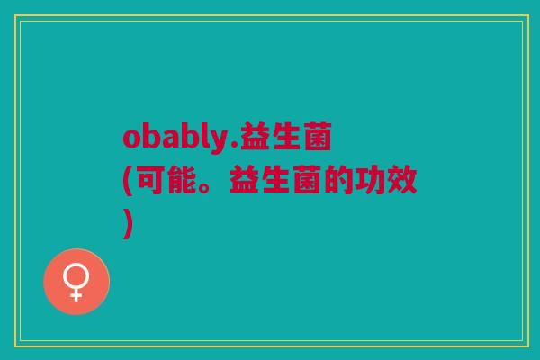 obably.益生菌(可能。益生菌的功效)