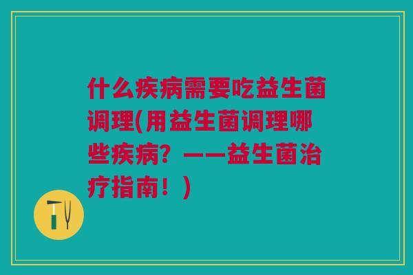 什么疾病需要吃益生菌调理(用益生菌调理哪些疾病?——益生菌治疗指南!)
