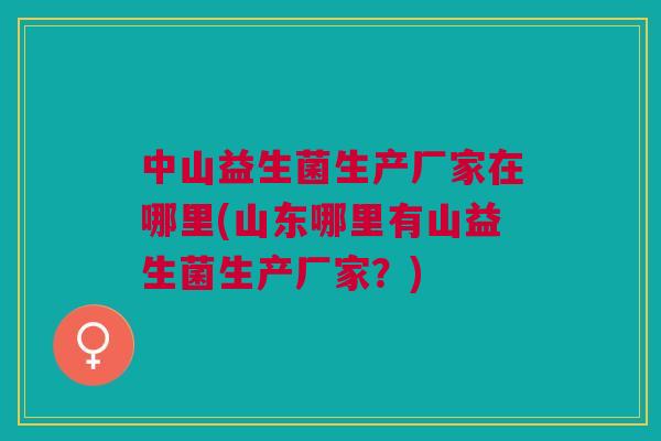 中山益生菌生产厂家在哪里(山东哪里有山益生菌生产厂家?)