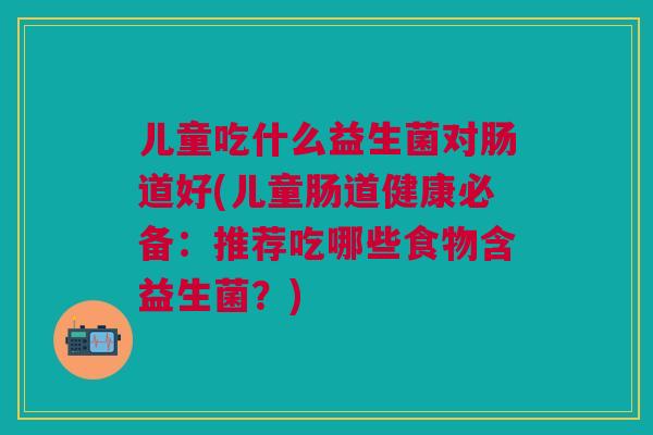 儿童吃什么益生菌对肠道好(儿童肠道健康必备:推荐吃哪些食物含益生菌?) 儿童吃什么益生菌对肠道好(儿童肠道健康必备:推荐吃哪些食物含益生菌?)