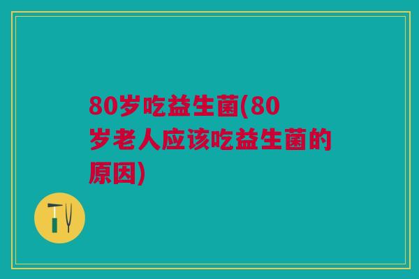 80岁吃益生菌(80岁老人应该吃益生菌的原因)