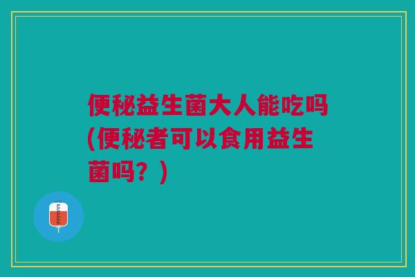 便秘益生菌大人能吃吗(便秘者可以食用益生菌吗?)