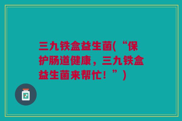 三九铁盒益生菌(“保护肠道健康，三九铁盒益生菌来帮忙！”)