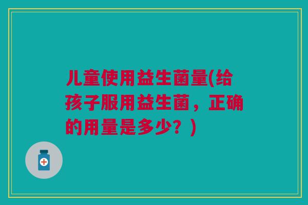 儿童使用益生菌量(给孩子服用益生菌,正确的用量是多少?)