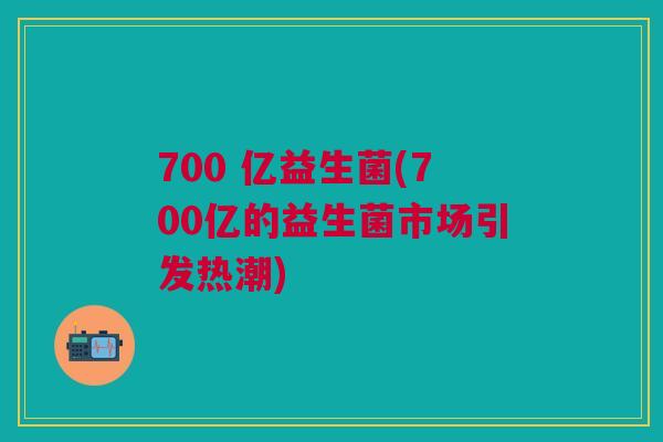 700 亿益生菌(700亿的益生菌市场引发热潮)
