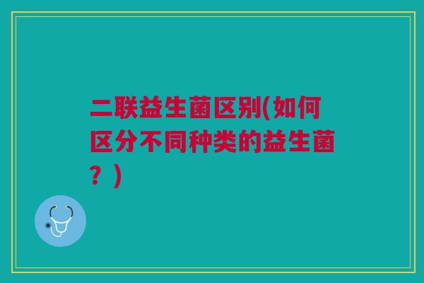 二联益生菌区别(如何区分不同种类的益生菌？)