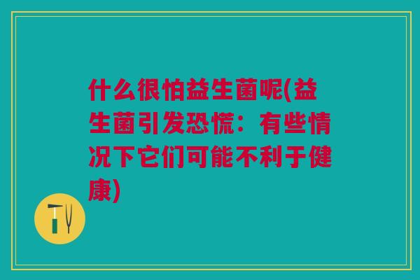 什么很怕益生菌呢(益生菌引发恐慌：有些情况下它们可能不利于健康)