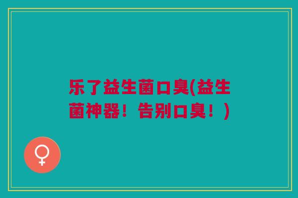 乐了益生菌口臭(益生菌神器!告别口臭!)