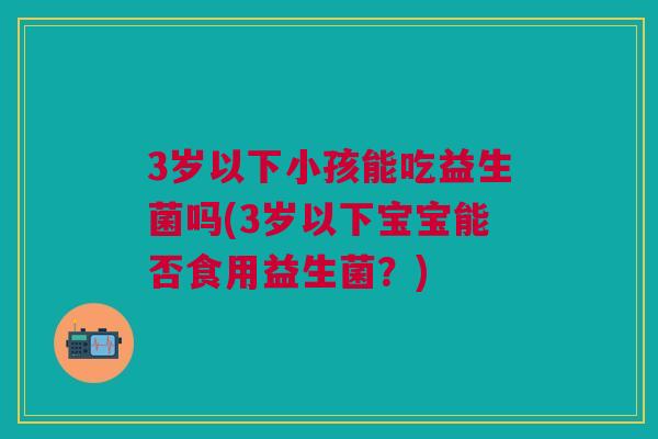 3岁以下小孩能吃益生菌吗(3岁以下宝宝能否食用益生菌？)
