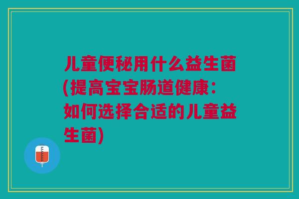 儿童便秘用什么益生菌(提高宝宝肠道健康:如何选择合适的儿童益生菌)
