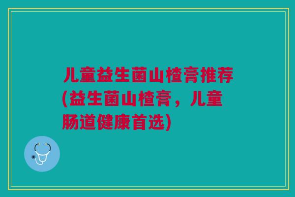 儿童益生菌山楂膏推荐(益生菌山楂膏,儿童肠道健康首选) 儿童益生菌山楂膏推荐(益生菌山楂膏,儿童肠道健康首选)
